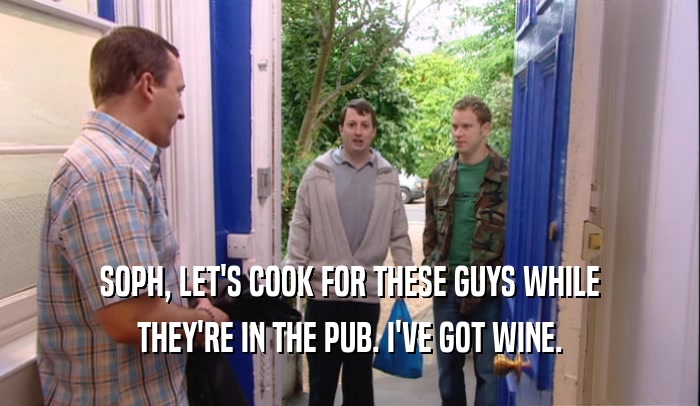 SOPH, LET'S COOK FOR THESE GUYS WHILE
 THEY'RE IN THE PUB. I'VE GOT WINE.
 