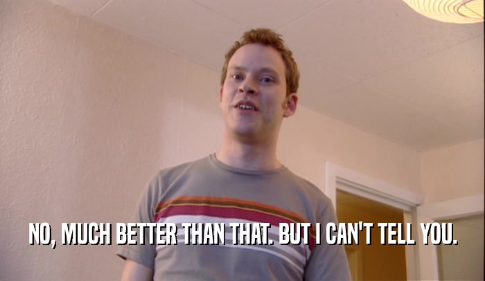 NO, MUCH BETTER THAN THAT. BUT I CAN'T TELL YOU.  