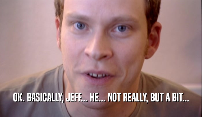 OK. BASICALLY, JEFF... HE... NOT REALLY, BUT A BIT...
  