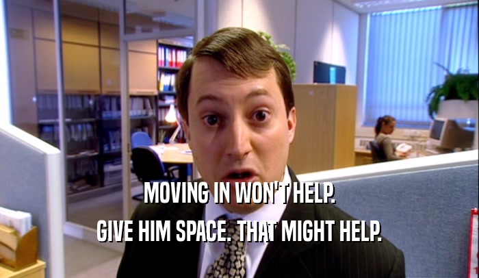 MOVING IN WON'T HELP. GIVE HIM SPACE. THAT MIGHT HELP. 