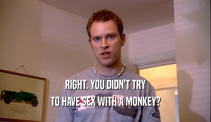 RIGHT. YOU DIDN'T TRY TO HAVE SEX WITH A MONKEY? 