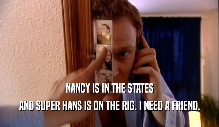 NANCY IS IN THE STATES AND SUPER HANS IS ON THE RIG. I NEED A FRIEND. 