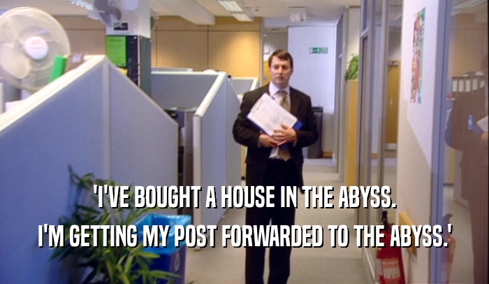 'I'VE BOUGHT A HOUSE IN THE ABYSS.
 I'M GETTING MY POST FORWARDED TO THE ABYSS.'
 