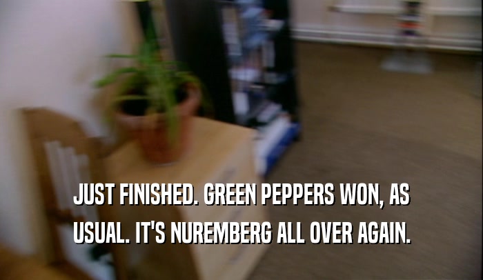 JUST FINISHED. GREEN PEPPERS WON, AS USUAL. IT'S NUREMBERG ALL OVER AGAIN. 