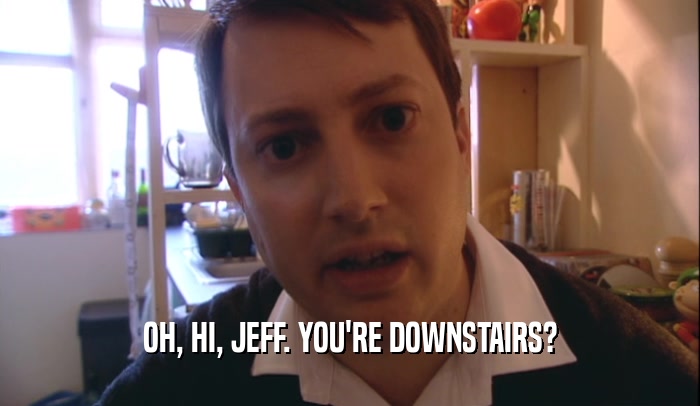 OH, HI, JEFF. YOU'RE DOWNSTAIRS?  