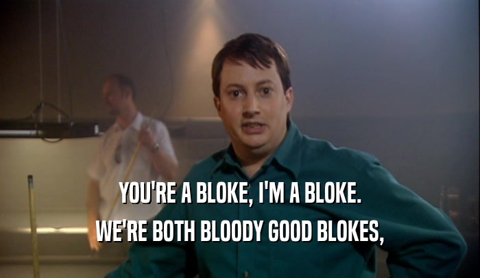 YOU'RE A BLOKE, I'M A BLOKE. WE'RE BOTH BLOODY GOOD BLOKES, 