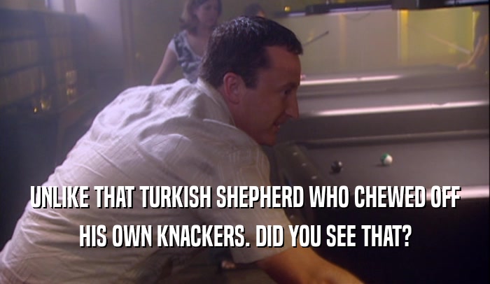 UNLIKE THAT TURKISH SHEPHERD WHO CHEWED OFF HIS OWN KNACKERS. DID YOU SEE THAT? 