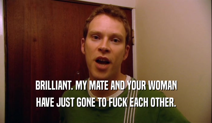 BRILLIANT. MY MATE AND YOUR WOMAN HAVE JUST GONE TO FUCK EACH OTHER. 