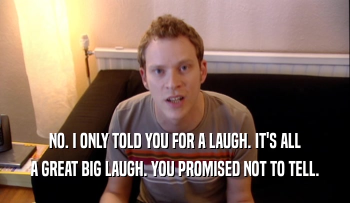 NO. I ONLY TOLD YOU FOR A LAUGH. IT'S ALL A GREAT BIG LAUGH. YOU PROMISED NOT TO TELL. 