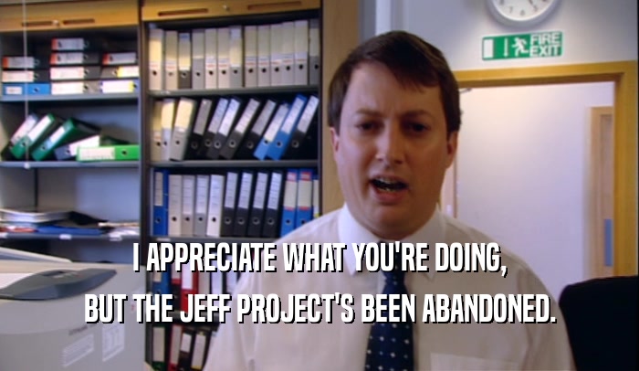 I APPRECIATE WHAT YOU'RE DOING, BUT THE JEFF PROJECT'S BEEN ABANDONED. 
