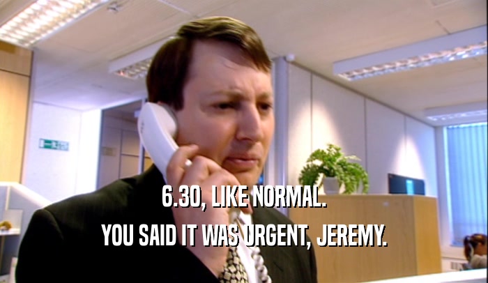 6.30, LIKE NORMAL. YOU SAID IT WAS URGENT, JEREMY. 