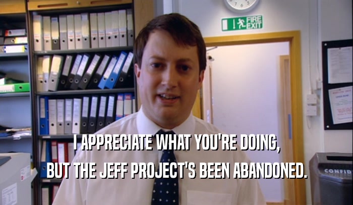 I APPRECIATE WHAT YOU'RE DOING, BUT THE JEFF PROJECT'S BEEN ABANDONED. 