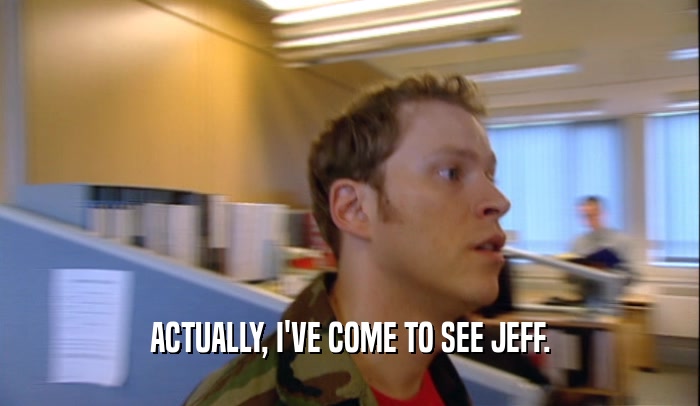 ACTUALLY, I'VE COME TO SEE JEFF.  