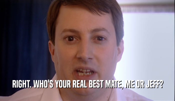 RIGHT. WHO'S YOUR REAL BEST MATE, ME OR JEFF?  