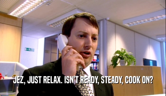JEZ, JUST RELAX. ISN'T READY, STEADY, COOK ON?  