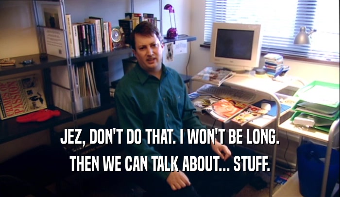 JEZ, DON'T DO THAT. I WON'T BE LONG. THEN WE CAN TALK ABOUT... STUFF. 