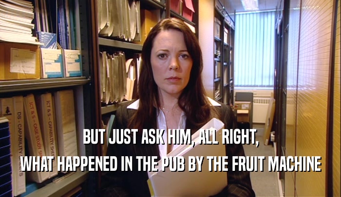 BUT JUST ASK HIM, ALL RIGHT, WHAT HAPPENED IN THE PUB BY THE FRUIT MACHINE 