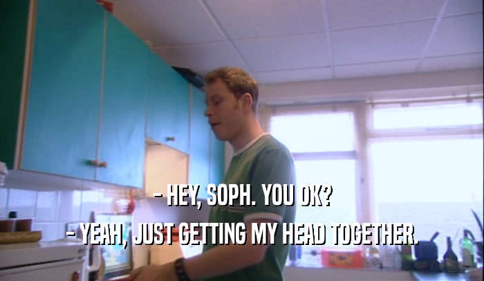 - HEY, SOPH. YOU OK? - YEAH, JUST GETTING MY HEAD TOGETHER. 
