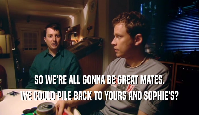 SO WE'RE ALL GONNA BE GREAT MATES.
 WE COULD PILE BACK TO YOURS AND SOPHIE'S?
 