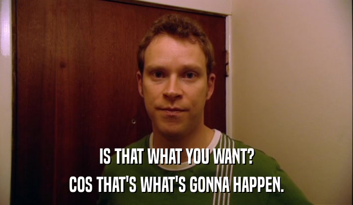 IS THAT WHAT YOU WANT? COS THAT'S WHAT'S GONNA HAPPEN. 