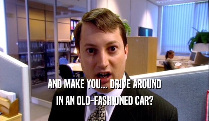 AND MAKE YOU... DRIVE AROUND IN AN OLD-FASHIONED CAR? 