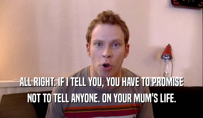 ALL RIGHT. IF I TELL YOU, YOU HAVE TO PROMISE NOT TO TELL ANYONE. ON YOUR MUM'S LIFE. 