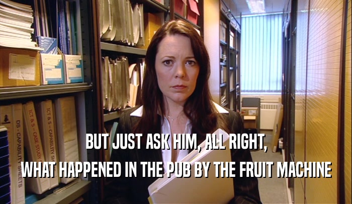 BUT JUST ASK HIM, ALL RIGHT, WHAT HAPPENED IN THE PUB BY THE FRUIT MACHINE 