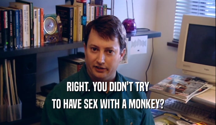 RIGHT. YOU DIDN'T TRY TO HAVE SEX WITH A MONKEY? 