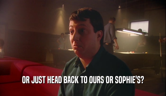 OR JUST HEAD BACK TO OURS OR SOPHIE'S?  