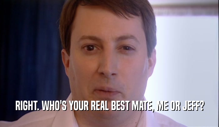 RIGHT. WHO'S YOUR REAL BEST MATE, ME OR JEFF?  
