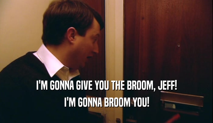 I'M GONNA GIVE YOU THE BROOM, JEFF! I'M GONNA BROOM YOU! 