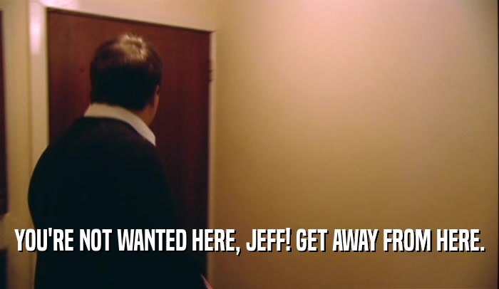 YOU'RE NOT WANTED HERE, JEFF! GET AWAY FROM HERE.  
