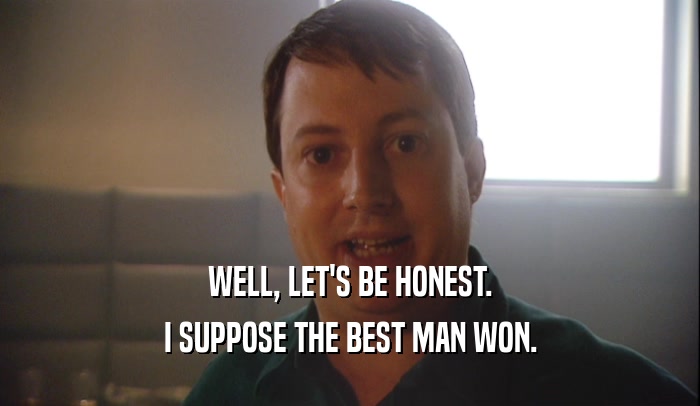 WELL, LET'S BE HONEST. I SUPPOSE THE BEST MAN WON. 