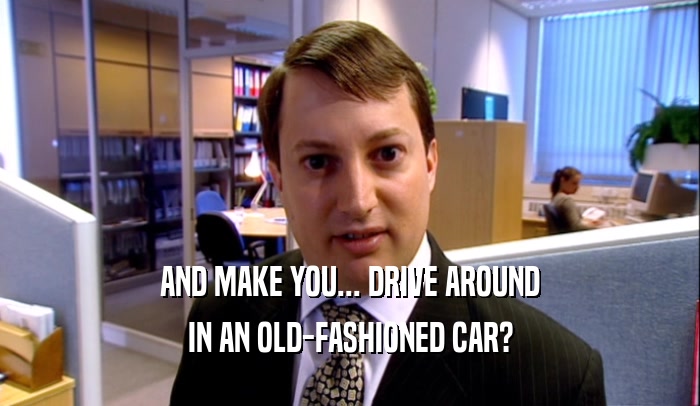AND MAKE YOU... DRIVE AROUND IN AN OLD-FASHIONED CAR? 