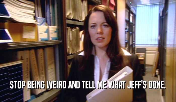 STOP BEING WEIRD AND TELL ME WHAT JEFF'S DONE.
  