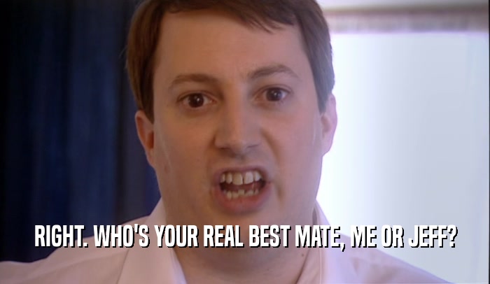 RIGHT. WHO'S YOUR REAL BEST MATE, ME OR JEFF?  