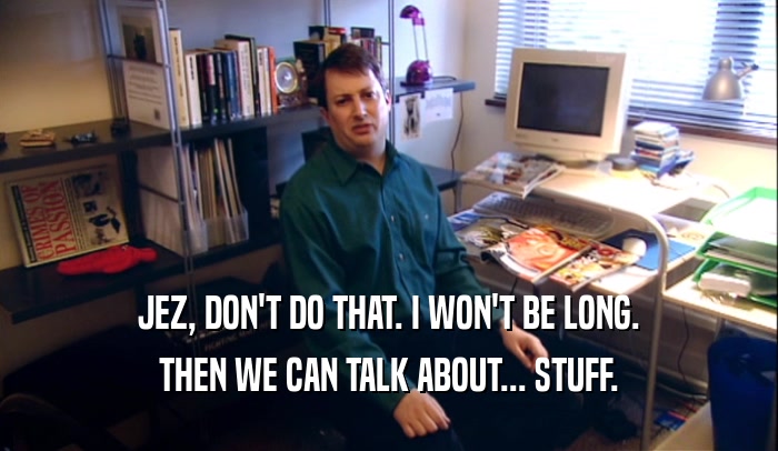 JEZ, DON'T DO THAT. I WON'T BE LONG. THEN WE CAN TALK ABOUT... STUFF. 