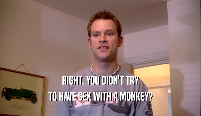 RIGHT. YOU DIDN'T TRY TO HAVE SEX WITH A MONKEY? 