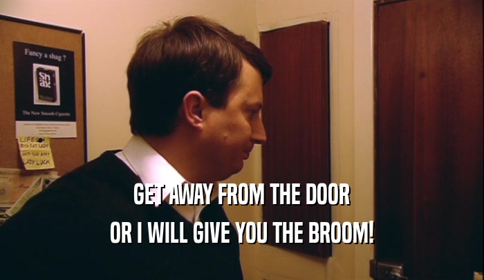GET AWAY FROM THE DOOR OR I WILL GIVE YOU THE BROOM! 