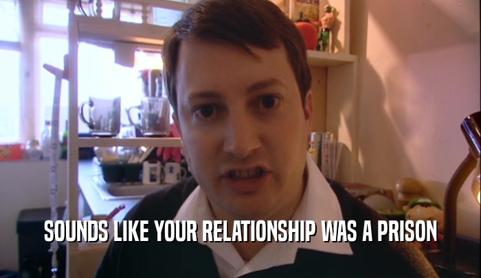 SOUNDS LIKE YOUR RELATIONSHIP WAS A PRISON  