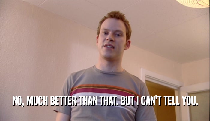 NO, MUCH BETTER THAN THAT. BUT I CAN'T TELL YOU.  