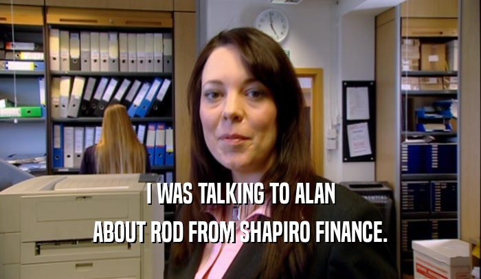 I WAS TALKING TO ALAN ABOUT ROD FROM SHAPIRO FINANCE. 