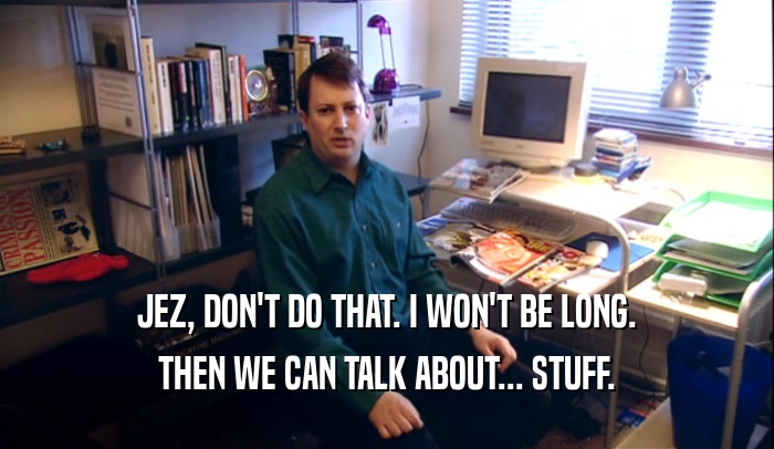 JEZ, DON'T DO THAT. I WON'T BE LONG. THEN WE CAN TALK ABOUT... STUFF. 