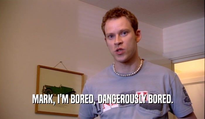 MARK, I'M BORED, DANGEROUSLY BORED.  