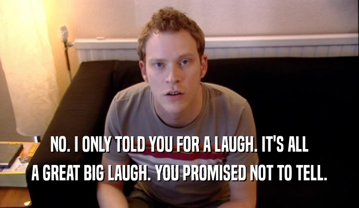 NO. I ONLY TOLD YOU FOR A LAUGH. IT'S ALL A GREAT BIG LAUGH. YOU PROMISED NOT TO TELL. 