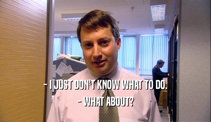- I JUST DON'T KNOW WHAT TO DO. - WHAT ABOUT? 