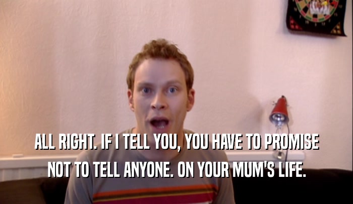 ALL RIGHT. IF I TELL YOU, YOU HAVE TO PROMISE
 NOT TO TELL ANYONE. ON YOUR MUM'S LIFE.
 