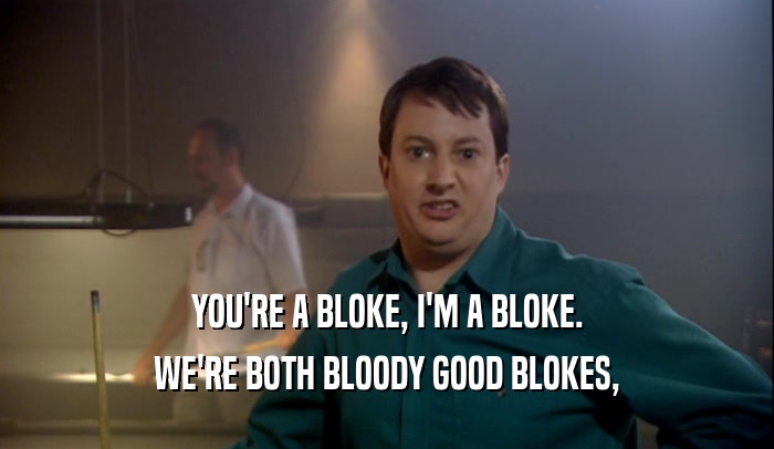 YOU'RE A BLOKE, I'M A BLOKE. WE'RE BOTH BLOODY GOOD BLOKES, 
