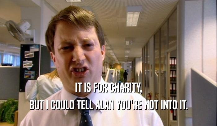 IT IS FOR CHARITY, BUT I COULD TELL ALAN YOU'RE NOT INTO IT. 