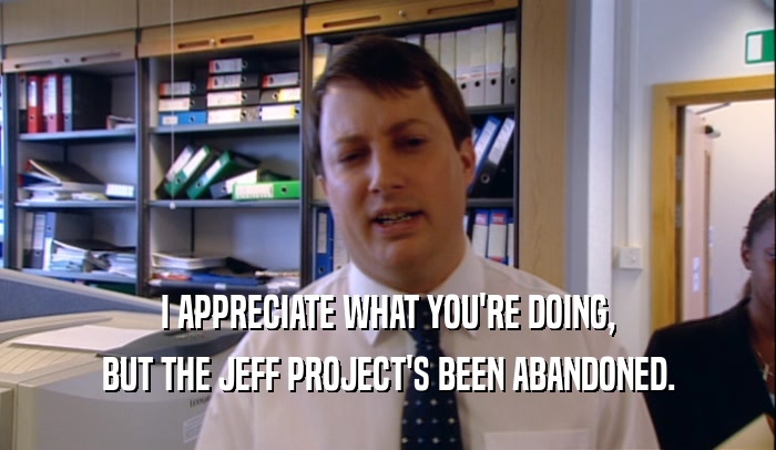 I APPRECIATE WHAT YOU'RE DOING, BUT THE JEFF PROJECT'S BEEN ABANDONED. 